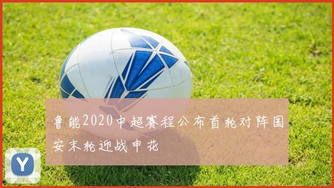 鲁能2020中超赛程公布首轮对阵国安末轮迎战申花