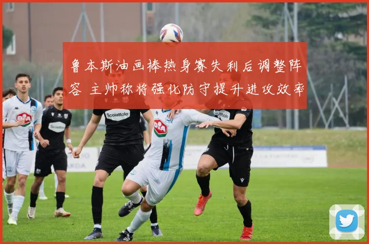鲁本斯油画棒热身赛失利后调整阵容 主帅称将强化防守提升进攻效率