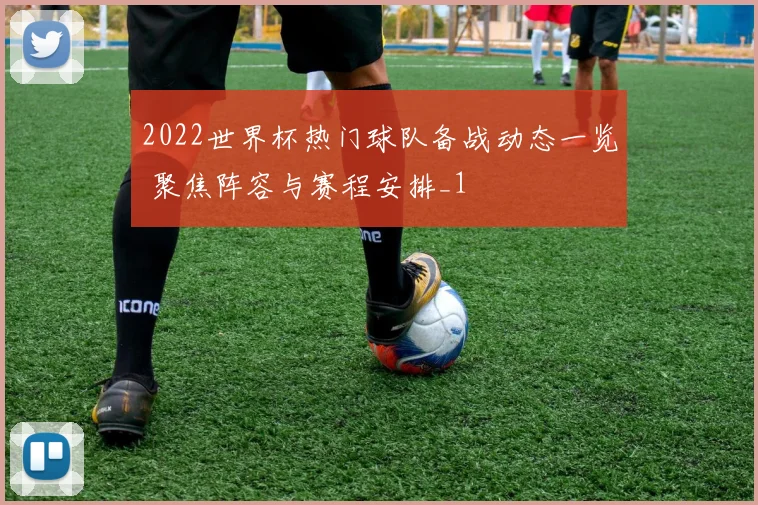 2022世界杯热门球队备战动态一览 聚焦阵容与赛程安排_1