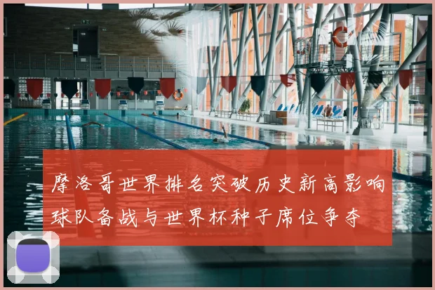 摩洛哥世界排名突破历史新高影响球队备战与世界杯种子席位争夺