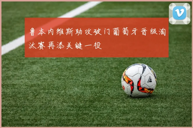 鲁本内维斯助攻破门葡萄牙晋级淘汰赛再添关键一役