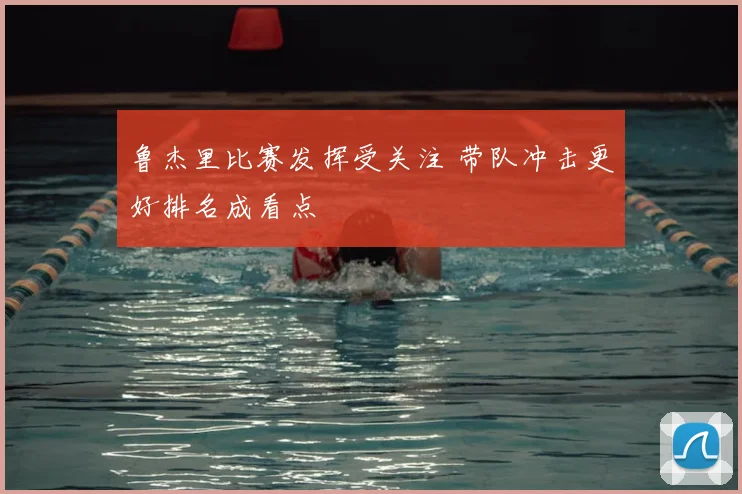 鲁杰里比赛发挥受关注 带队冲击更好排名成看点