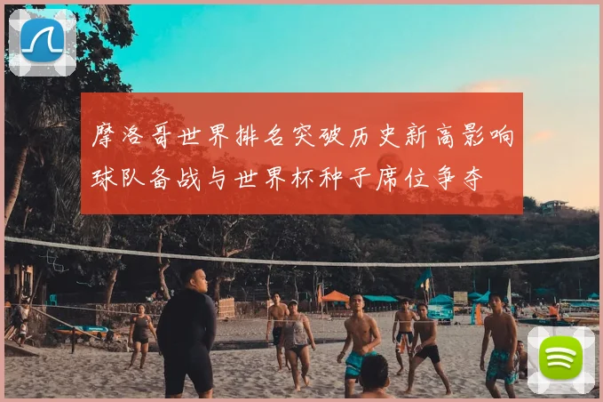 摩洛哥世界排名突破历史新高影响球队备战与世界杯种子席位争夺