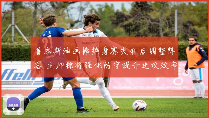 鲁本斯油画棒热身赛失利后调整阵容 主帅称将强化防守提升进攻效率