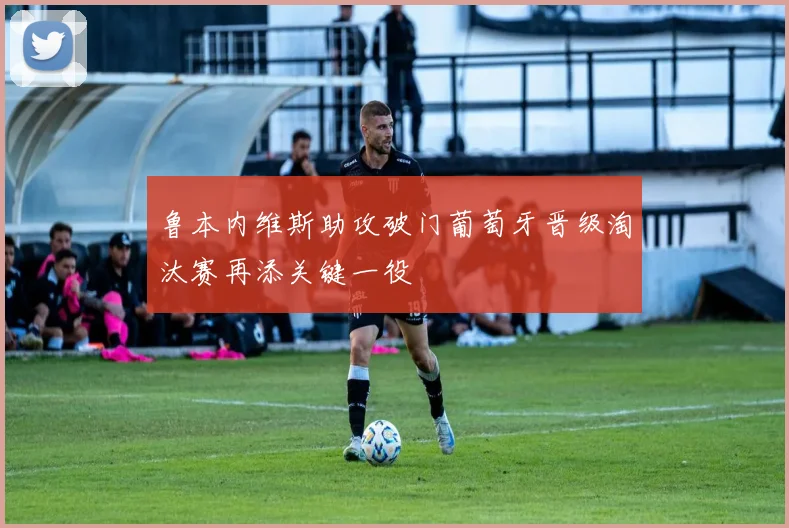 鲁本内维斯助攻破门葡萄牙晋级淘汰赛再添关键一役
