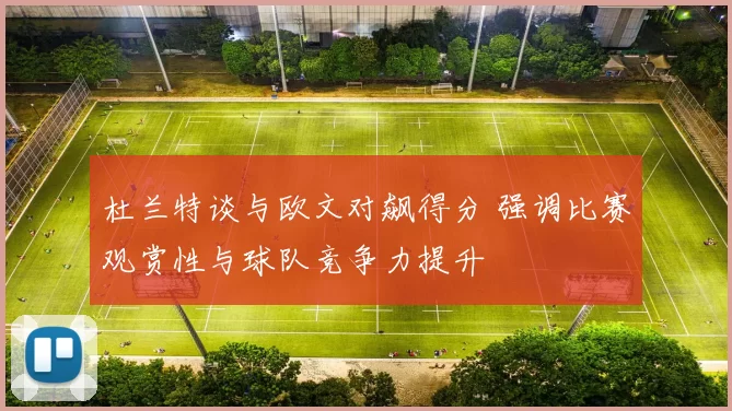 杜兰特谈与欧文对飙得分 强调比赛观赏性与球队竞争力提升
