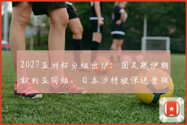 2027亚洲杯分组出炉：国足跟伊朗叙利亚同组，日本沙特被保送晋级