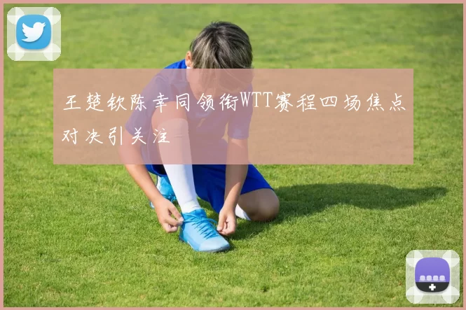 王楚钦陈幸同领衔WTT赛程四场焦点对决引关注