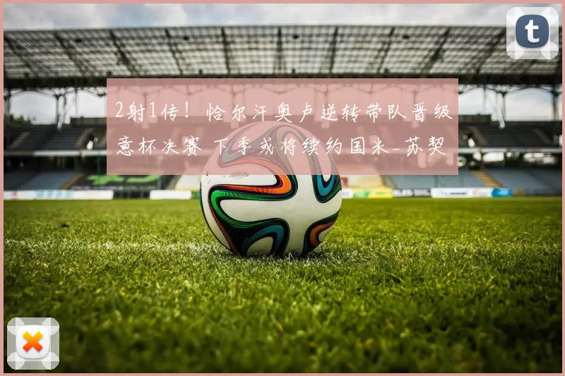 2射1传！恰尔汗奥卢逆转带队晋级意杯决赛 下季或将续约国米_苏契奇_助攻_科莫