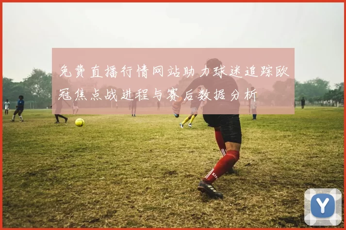 免费直播行情网站助力球迷追踪欧冠焦点战进程与赛后数据分析