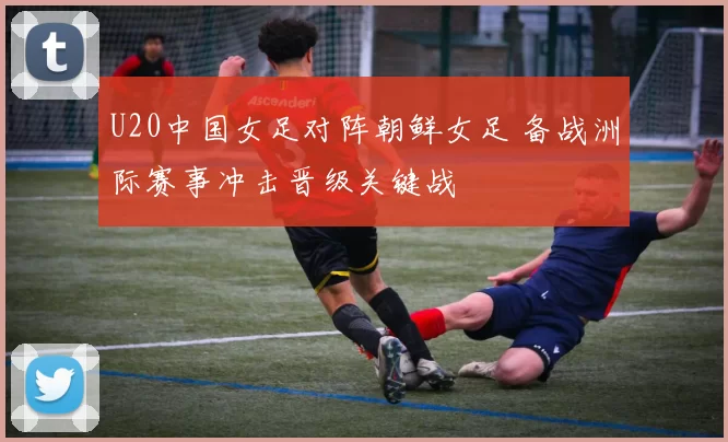 U20中国女足对阵朝鲜女足 备战洲际赛事冲击晋级关键战
