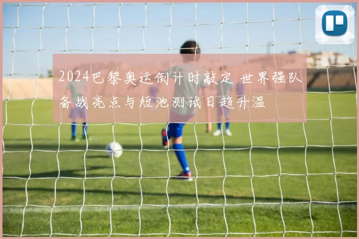 2024巴黎奥运倒计时敲定 世界强队备战亮点与短池测试日趋升温