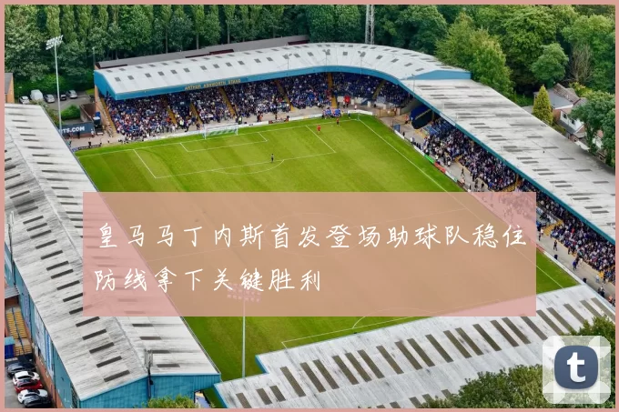 皇马马丁内斯首发登场助球队稳住防线拿下关键胜利