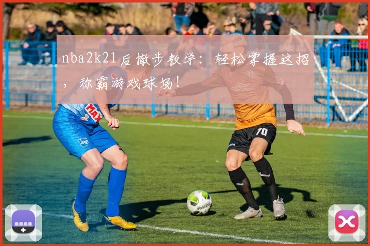 nba2k21后撤步教学：轻松掌握这招，称霸游戏球场！