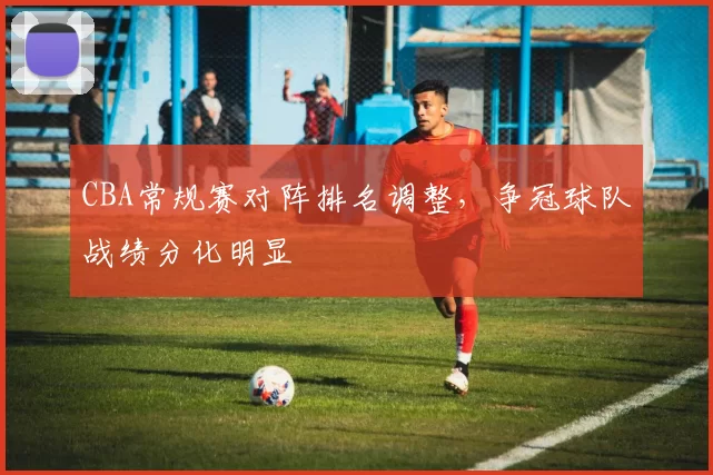 CBA常规赛对阵排名调整，争冠球队战绩分化明显