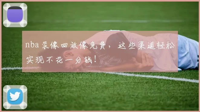 nba录像回放像免费，这些渠道轻松实现不花一分钱！