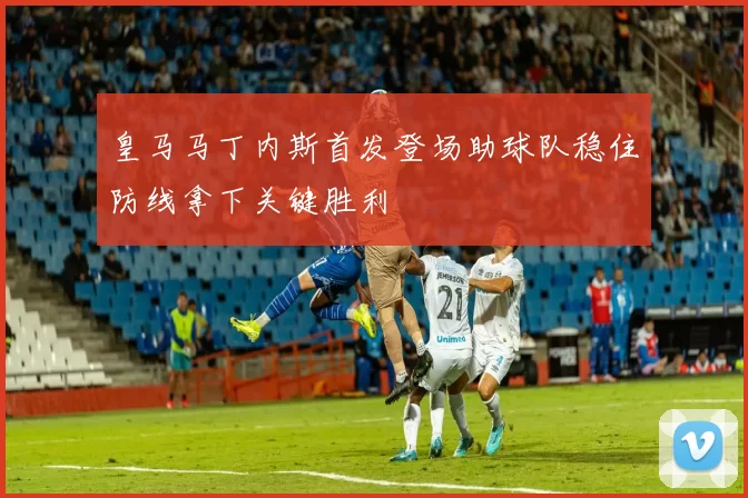 皇马马丁内斯首发登场助球队稳住防线拿下关键胜利