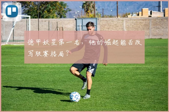 德甲妖星第一名,他的崛起能否改写联赛格局?