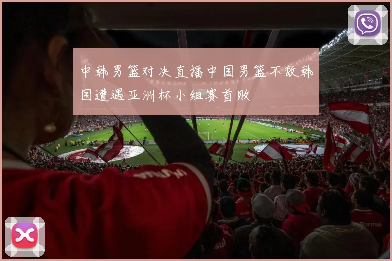 中韩男篮对决直播中国男篮不敌韩国遭遇亚洲杯小组赛首败