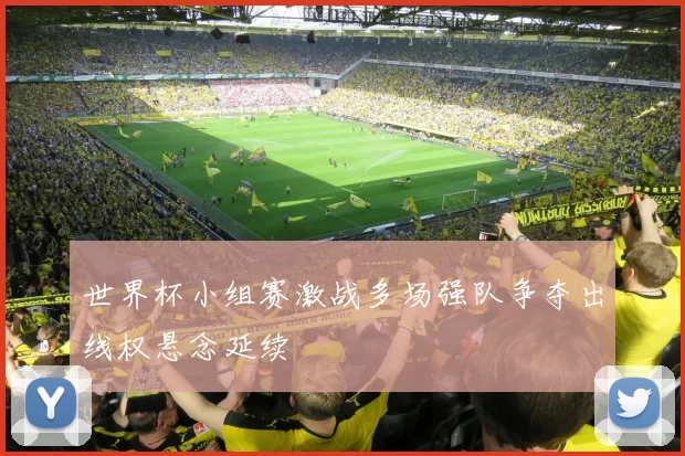 世界杯小组赛激战多场强队争夺出线权悬念延续