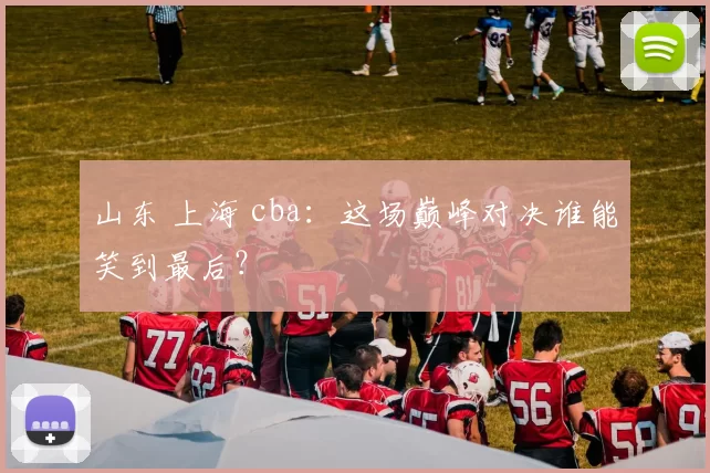 山东 上海 cba:这场巅峰对决谁能笑到最后?