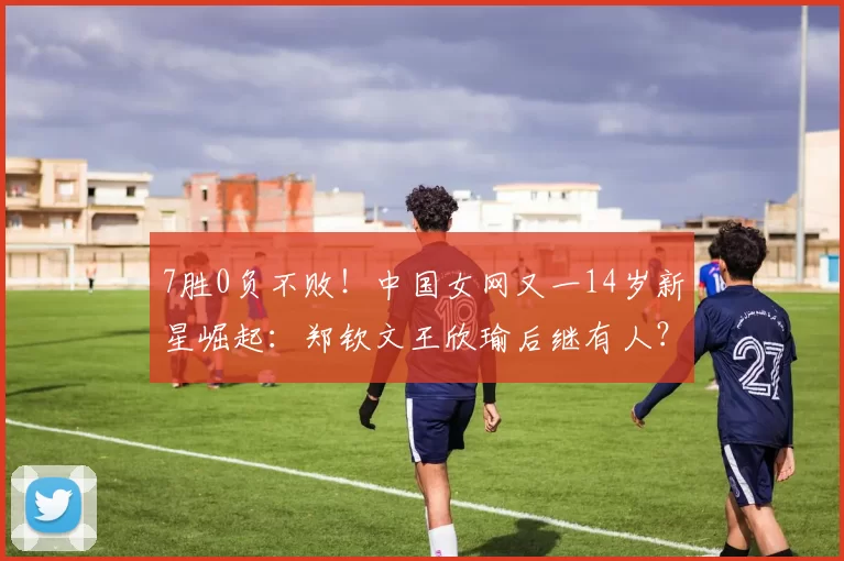 7胜0负不败！中国女网又一14岁新星崛起：郑钦文王欣瑜后继有人？