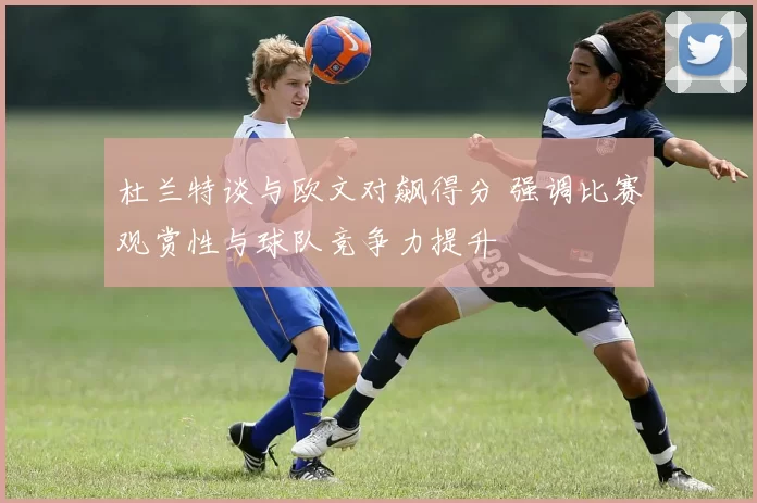 杜兰特谈与欧文对飙得分 强调比赛观赏性与球队竞争力提升