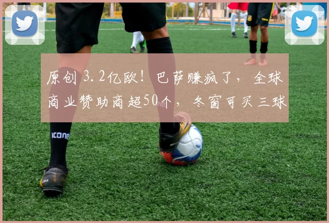 原创 3.2亿欧！巴萨赚疯了，全球商业赞助商超50个，冬窗可买三球星