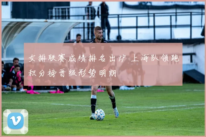 女排联赛成绩排名出炉 上海队领跑积分榜晋级形势明朗