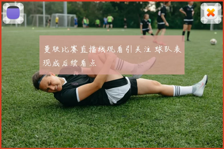 曼联比赛直播线观看引关注 球队表现成后续看点