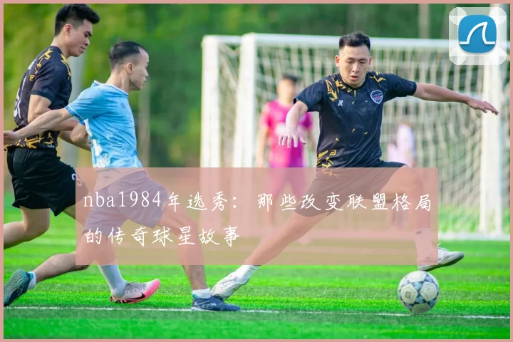 nba1984年选秀：那些改变联盟格局的传奇球星故事