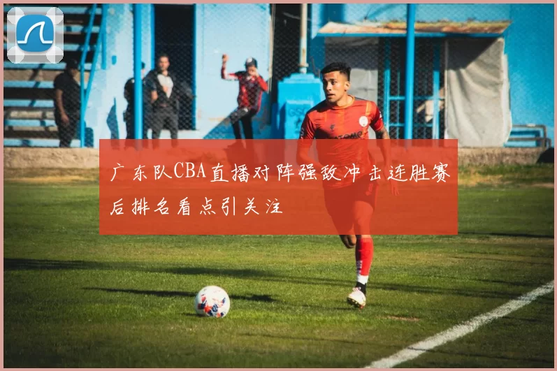 广东队CBA直播对阵强敌冲击连胜赛后排名看点引关注