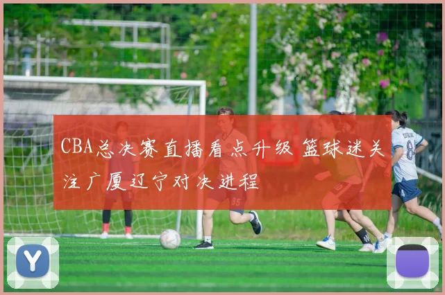 CBA总决赛直播看点升级 篮球迷关注广厦辽宁对决进程
