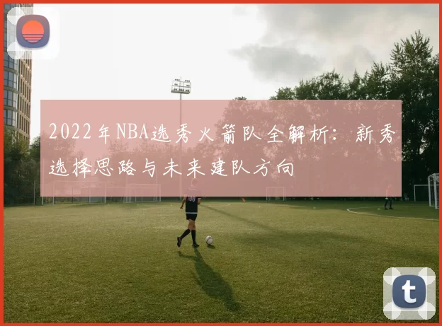 2022年NBA选秀火箭队全解析:新秀选择思路与未来建队方向