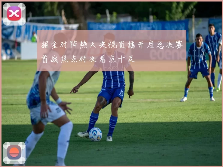掘金对阵热火央视直播开启总决赛首战焦点对决看点十足