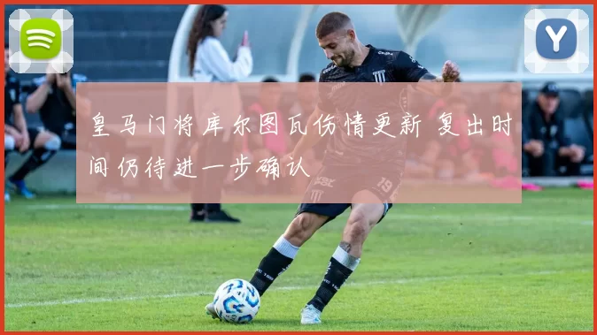 皇马门将库尔图瓦伤情更新 复出时间仍待进一步确认