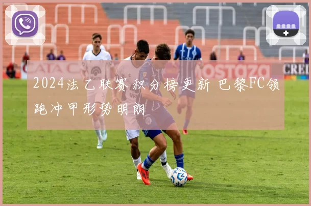 2024法乙联赛积分榜更新 巴黎FC领跑冲甲形势明朗
