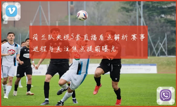 荷兰队央视5套直播看点解析 赛事进程与关注焦点提前曝光