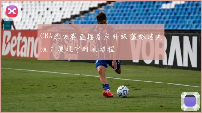 CBA总决赛直播看点升级 篮球迷关注广厦辽宁对决进程