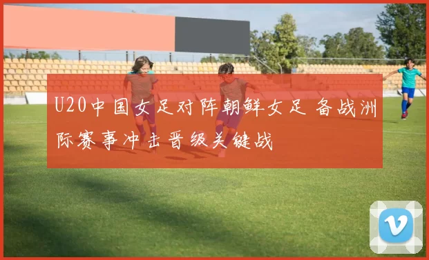 U20中国女足对阵朝鲜女足 备战洲际赛事冲击晋级关键战
