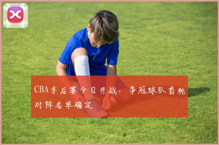 CBA季后赛今日开战，争冠球队首轮对阵名单确定