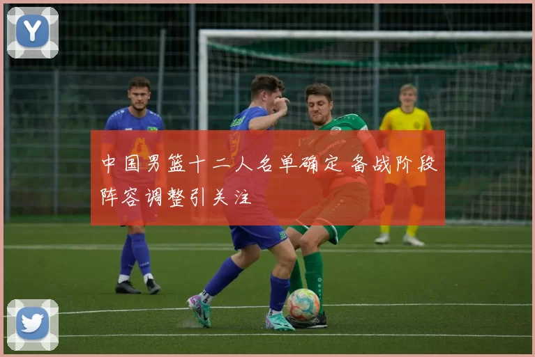 中国男篮十二人名单确定 备战阶段阵容调整引关注