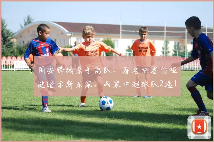 国安锋线杀手离队，著名记者打哑谜暗示新东家，两家中超球队2选1