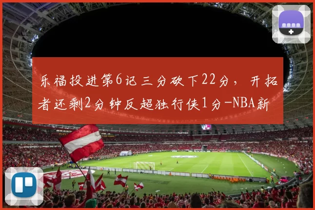 乐福投进第6记三分砍下22分，开拓者还剩2分钟反超独行侠1分-NBA新闻