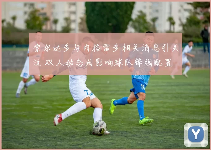 索尔达多与内格雷多相关消息引关注 双人动态或影响球队锋线配置