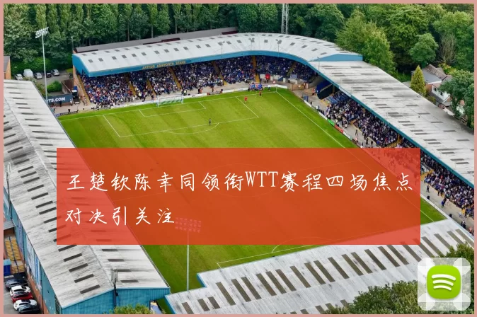 王楚钦陈幸同领衔WTT赛程四场焦点对决引关注