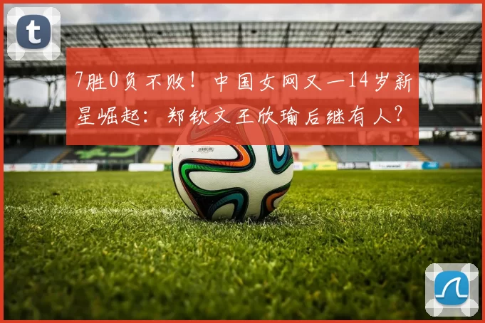 7胜0负不败！中国女网又一14岁新星崛起：郑钦文王欣瑜后继有人？