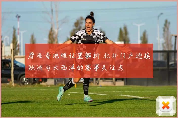 摩洛哥地理位置解析 北非门户连接欧洲与大西洋的赛事关注点