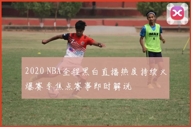 2020 NBA全程黑白直播热度持续火爆赛季焦点赛事即时解说
