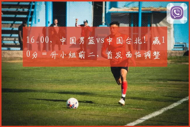 16_00，中国男篮vs中国台北！赢10分＝升小组前二，首发面临调整